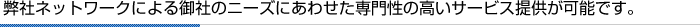 弊社ネットワークによる御社のニーズにあわせた専門性の高いサービス提供が可能です。